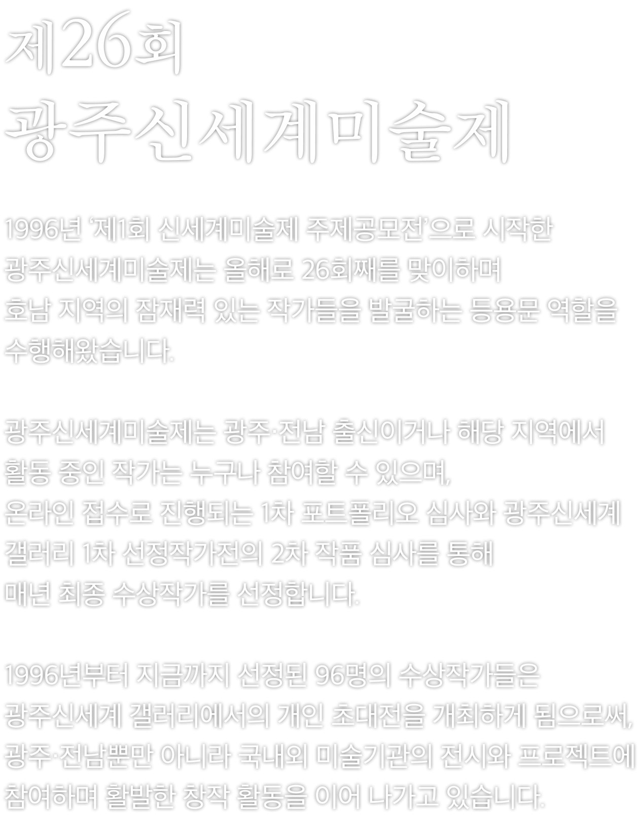 제26회 광주신세계미술제.1996년 ‘제1회 신세계미술제 주제공모전’으로 시작한 광주신세계미술제는 올해로 26회째를 맞이하며 호남 지역의 잠재력 있는 작가들을 발굴하는 등용문 역할을 수행해왔습니다.
                 광주신세계미술제는 광주·전남 출신이거나 해당 지역에서 활동 중인 작가는 누구나 참여할 수 있으며,온라인 접수로 진행되는 1차 포트폴리오 심사와 광주신세계갤러리 1차 선정작가전의 2차 작품 심사를 통해 매년 최종 수상작가를 선정합니다.
                 1996년부터 지금까지 선정된 96명의 수상작가들은 광주신세계 갤러리에서의 개인 초대전을 개최하게 됨으로써, 광주·전남뿐만 아니라 국내외 미술기관의 전시와 프로젝트에 참여하며 활발한 창작 활동을 이어 나가고 있습니다.