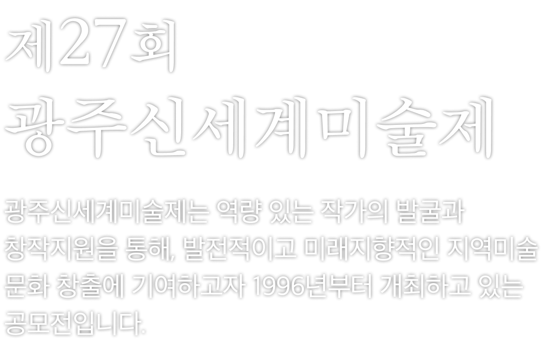 제27회 광주신세계미술제는 역량 있는 작가의 발굴과 창작지원을 통해, 발전적이고 미래지향적인 지역미술문화 창출에 기여하고자 1996년부터 개최하고 있는 공모전입니다.