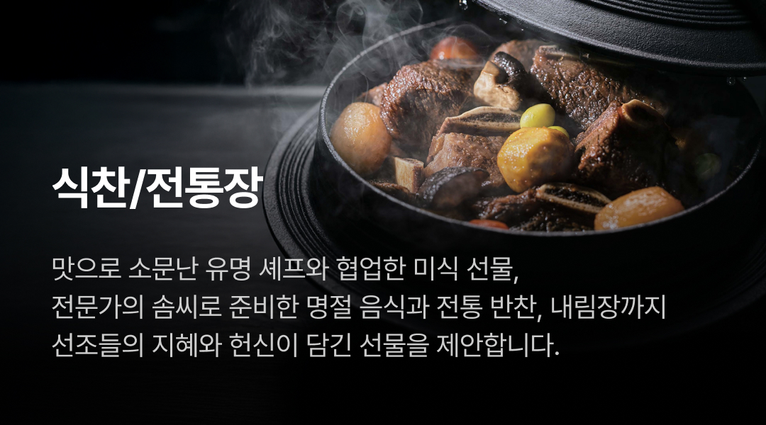 식찬/전통장. 맛으로 소문난 유명 셰프와 협업한 미식 선물, 전문가의 솜씨로 준비한 명절 음식과 전통 반찬, 내림장까지 선조들의 지혜와 헌신이 담긴 선물을 제안합니다.