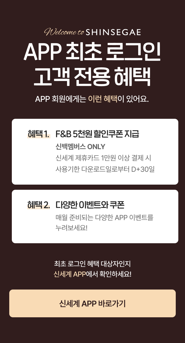 APP 최초 로그인 고객 전용 혜택 APP 회원에게는 이런 혜택이 있어요. 혜택 1. F&B 5천원 할인쿠폰 지급 - 신백멤버스 ONLY 신세계 제휴카드 1만원 이상 결제 시 사용기한 다운로드일로부터 D+30일, 혜택 2. 다양한 이벤트와 쿠폰 - 매월 준비되는 다양한 APP 이벤트를 누려보세요! / 최초 로그인 혜택 대상자인지 신세계 APP에서 확인하세요!