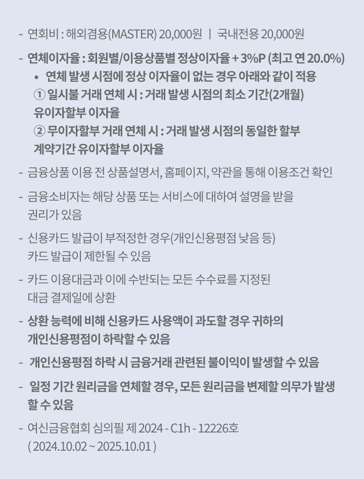 연회비 : 해외겸용(MASTER) 20,000원 ㅣ 국내전용 20,000원 연체이자율 : 회원별/이용상품별 정상이자율 + 3%p (최고 연 20.0%) 연체 발생 시점에 정상 이자율이 없는 경우 아래와 같이 적용 ① 일시불 거래 연체 시 : 거래 발생 시점의 최소 기간(2개월) 유이자할부 이자율 ② 무이자할부 거래 연체 시 : 거래 발생 시점의 동일한 할부 계약기간 유이자할부 이자율, 금융상품 이용 전 상품설명서, 홈페이지, 약관을 통해 이용조건 확인, 금융소비자는 해당 상품 또는 서비스에 대하여 설명을 받을 권리가 있음 신용카드 발급이 부적정한 경우(개인신용평점 낮음 등) 카드 발급이 제한될 수 있음, 카드 이용대금과 이에 수반되는 모든 수수료를 지정된 대금 결제일에 상환, 상환 능력에 비해 신용카드 사용액이 과도할 경우 귀하의 개인신용평점이 하락할 수 있음,  개인신용평점 하락 시 금융거래 관련된 불이익이 발생할 수 있음,  일정 기간 원리금을 연체할 경우, 모든 원리금을 변제할 의무가 발생할 수 있음, 여신금융협회 심의필 제 2024 - C1h - 12226호 ( 2024.10.02 ~ 2025.10.01 )