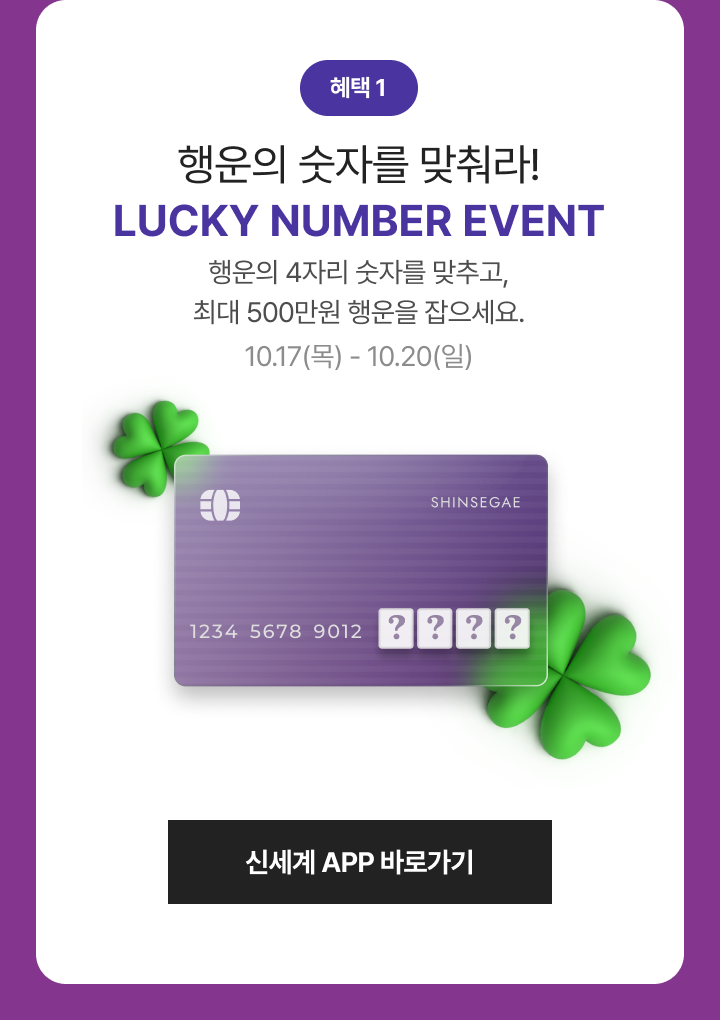 행운의 숫자를 맞춰라! LUCKY NUMBER EVENT 행운의 4자리 숫자를 맞추고, 최대 500만원 행운을 잡으세요. 10.17(목) - 10.20(일)