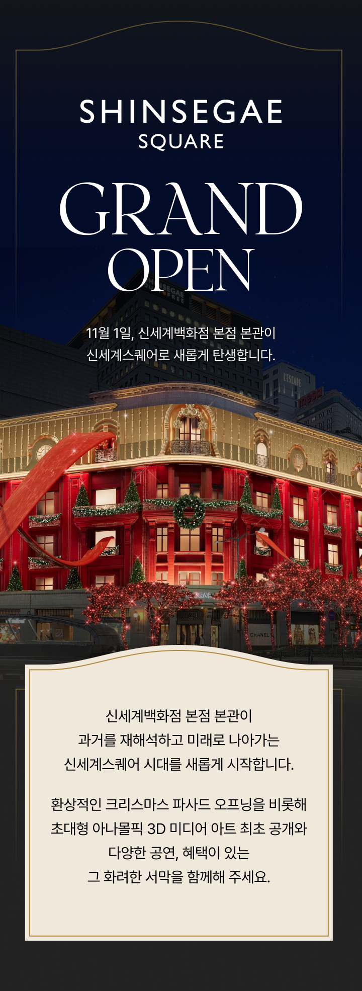 SHINSEGAE SQUARE - GRAND OPEN 11월 1일, 신세계백화점 본점 본관이 신세계스퀘어로 새롭게 탄생합니다. 신세계백화점 본점 본관이 과거를 재해석하고 미래로 나아가는 신세계스퀘어 시대를 새롭게 시작합니다. 환상적인 크리스마스 파사드 오프닝을 비롯해 초대형 아나몰픽 3D 미디어 아트 최초 공개와 다양한 공연, 혜택이 있는 그 화려한 서막을 함께해 주세요.